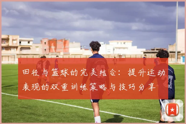 田径与篮球的完美结合：提升运动表现的双重训练策略与技巧分享