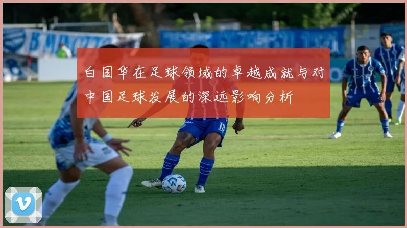 白国华在足球领域的卓越成就与对中国足球发展的深远影响分析