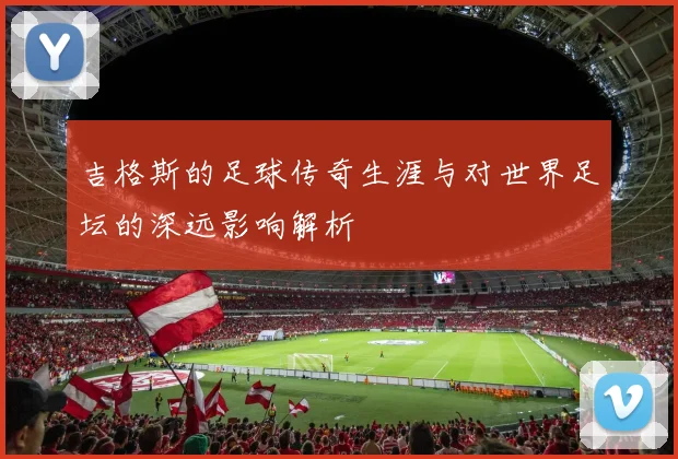 吉格斯的足球传奇生涯与对世界足坛的深远影响解析